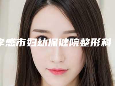 孝感市妇幼保健院整形科与孝感辰星医疗美容诊所技术口碑一对一了解