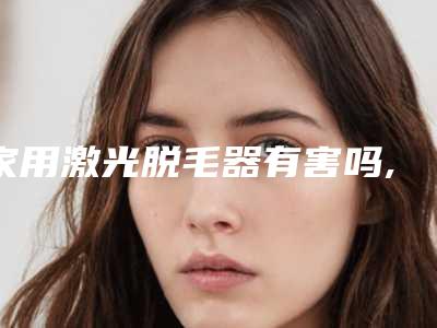 家用激光脱毛器有害吗,激光脱毛6年后后悔了