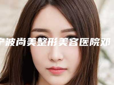 宁波尚美整形美容医院邓小荣做皮肤美容怎么样