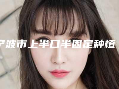宁波市上半口半固定种植牙医生在榜名单都是知名度高口碑好的专位-宁波市范佳莉口腔医生