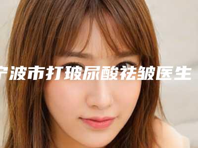 宁波市打玻尿酸祛皱医生前十佳排名榜一览榜单发布-宁波市打玻尿酸祛皱整形医生