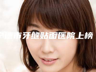 宁德市牙缝贴面医院上榜清单口碑甄选(宁德零五口腔美容保健诊所技术相媲美)