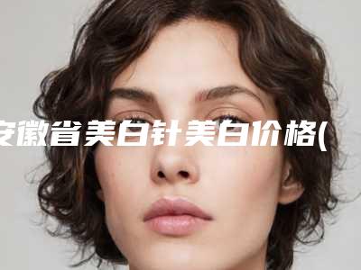 安徽省美白针美白价格(价目)表详细曝出(近6个月均价为:1746元)