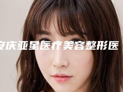 安庆亚星医疗美容整形医院,安庆亚星医疗美容门诊部公立私立口碑大PK