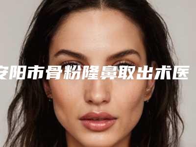 安阳市骨粉隆鼻取出术医院在榜名单前十强口碑炸裂（安阳标致医疗美容诊所值得关注）