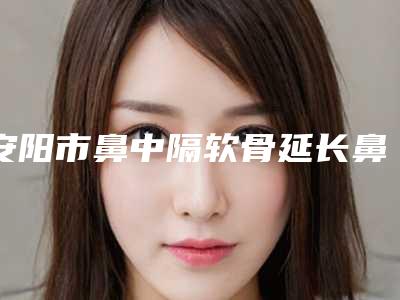 安阳市鼻中隔软骨延长鼻小柱医院综合实力前十强口碑排名全新名单更新(安阳市鼻中隔软骨延长鼻小柱整形医院)