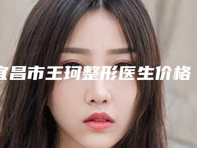 宜昌市王珂整形医生价格价位表公布一览