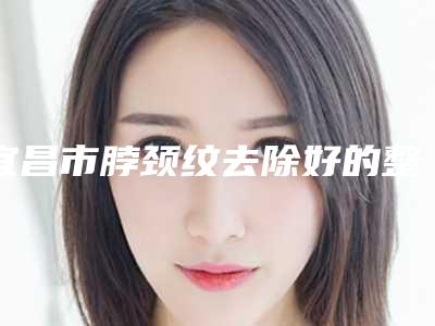 宜昌市脖颈纹去除好的整形医院(宜昌市脖颈纹去除医院排行专家技术优势)