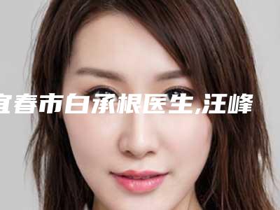 宜春市白承根医生,汪峰医生那个好-汪峰医师潜力股专家于此
