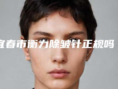 宜春市衡力除皱针正规吗价格表明细表2025(10月-4月衡力除皱针均价为:3370元)