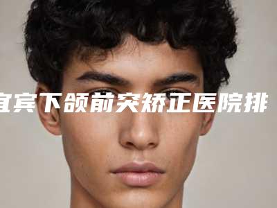宜宾下颌前突矫正医院排名前十，宜宾市第一人民医院排名靠前，第七名是领域的佼佼者