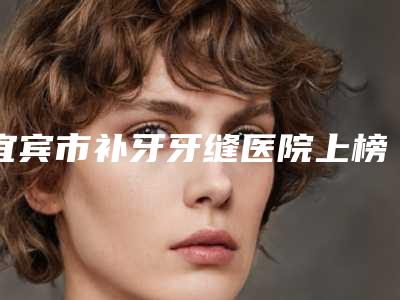 宜宾市补牙牙缝医院上榜名单最强(宜宾佳禾口腔诊所超多推荐)