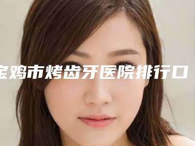 宝鸡市烤齿牙医院排行口碑名气(宝鸡市烤齿牙口腔医院含价格一览表)