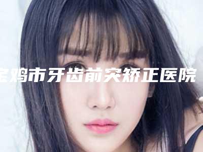 宝鸡市牙齿前突矫正医院排行榜前十位实查(宝鸡市牙齿前突矫正口腔医院专业有保障~)