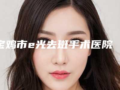 宝鸡市e光去斑手术医院上榜名单潜力股专家于此(宝鸡市e光去斑手术整形医院)