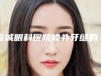 宣城眼科医院修补牙缝的特点及安全性