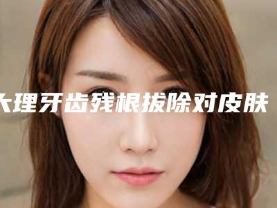 大理牙齿残根拔除对皮肤的危害