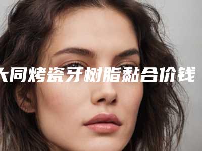 大同烤瓷牙树脂黏合价钱大约是多少