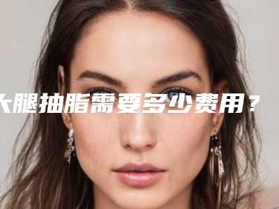 大腿抽脂需要多少费用?最新案例,推荐医生