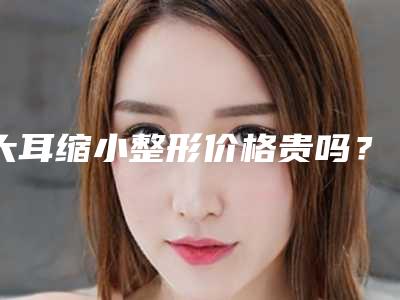 大耳缩小整形价格贵吗?大概要多少费用?