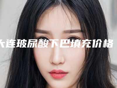 大连玻尿酸下巴填充价格有哪些影响因素