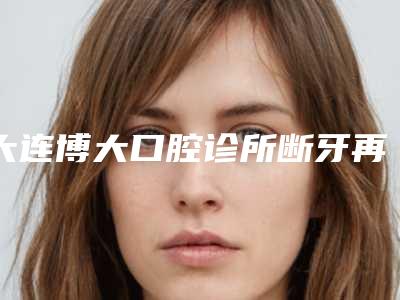 大连博大口腔诊所断牙再植有什么坏处会导致什么后果