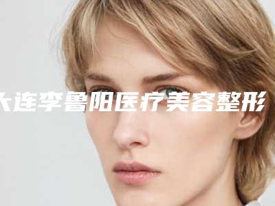 大连李鲁阳医疗美容整形医院,大连张庆东整形美容机构实力PK口碑擅长点这里