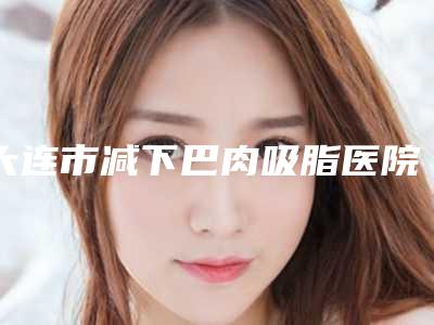 大连市减下巴肉吸脂医院排行榜前十排行榜分享-大连梵妮莎医疗美容诊所遍布省内各地