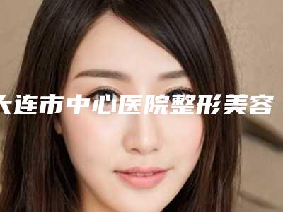 大连市中心医院整形美容科,大连市中心医院美容外科专家top口碑在线