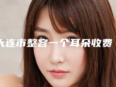 大连市整容一个耳朵收费明细2025版内部流出一览-大连市整容一个耳朵均价为49906元