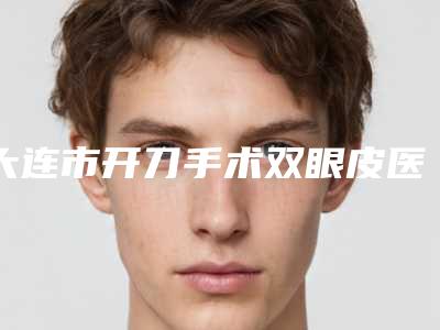 大连市开刀手术双眼皮医院排名榜top10强哪个实力赞(大连市开刀手术双眼皮整形医院)