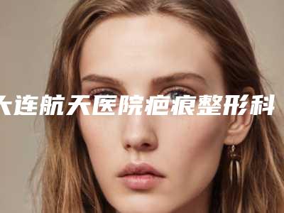 大连航天医院疤痕整形科与大连曹建平医疗美容诊所热门top口碑盘点