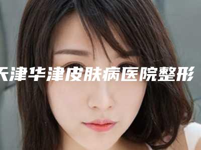 天津华津皮肤病医院整形美容科,天津8630部队整形美容中心你更喜欢哪一家