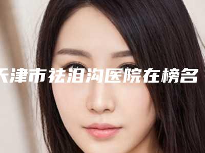 天津市祛泪沟医院在榜名单综合实力前十正规推荐-天津市祛泪沟整形医院