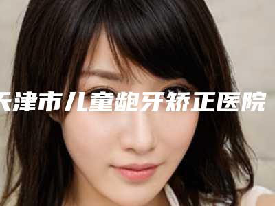 天津市儿童龅牙矫正医院在榜清单top10强全面汇总(天津市儿童龅牙矫正口腔医院实力口碑并存)