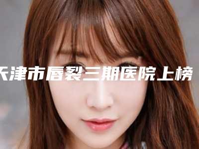 天津市唇裂三期医院上榜名单前十已定(天津御芝堂医疗美容门诊部更厉害)
