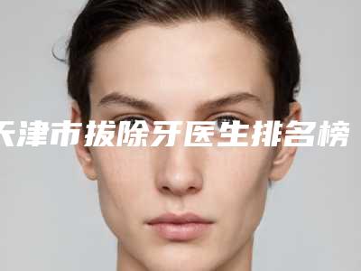 天津市拔除牙医生排名榜前十强详情分析-天津市拔除牙口腔医生
