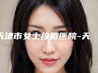 天津市女士纹眉医院-天津市女士纹眉医院上榜名单前十强网友良心盛赞