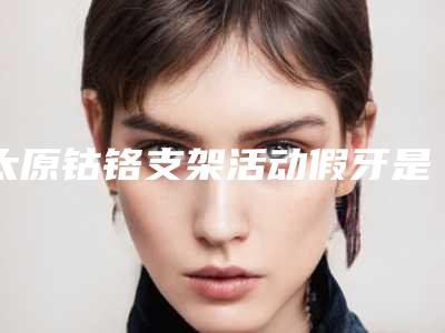 太原钴铬支架活动假牙是否存在安全隐患