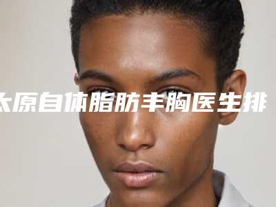 太原自体脂肪丰胸医生排名及整形案例效果展示