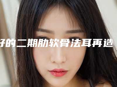 好的二期肋软骨法耳再造术机构推荐:二期肋软骨法耳再造术医院20强热门汇总