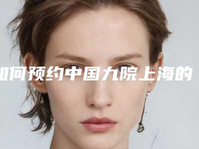 如何预约中国九院上海的服务(如何预约中国九院上海的服务门诊)