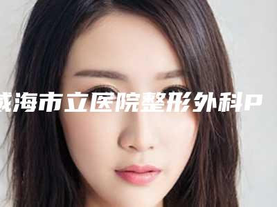 威海市立医院整形外科PST面部提升做手术好吗-附整形价目表