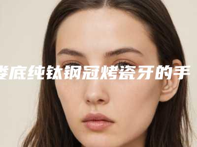 娄底纯钛钢冠烤瓷牙的手术价格一般是多少