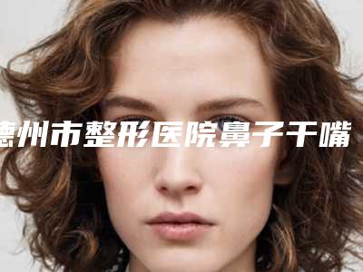 德州市整形医院鼻子干嘴唇干治疗(德州市第二人民医院烧伤整形科均是高人气网红医生)