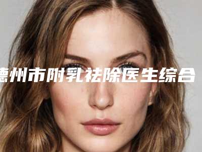 德州市附乳祛除医生综合实力前十名口碑榜正规总结(毕森森医生盘点实力派_特点对比)