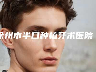 徐州市半口种植牙术医院上榜名单前10名强榜实力机构点评(徐州市半口种植牙术口腔医院稳居口碑人气前三)