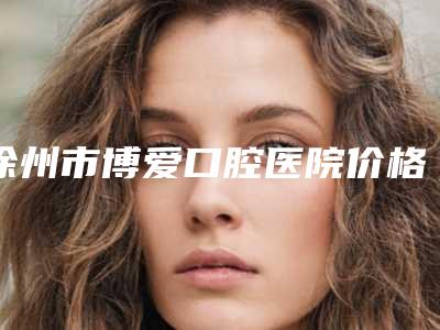 徐州市博爱口腔医院价格价位表手术范围附口腔诊所矫正牙齿案例