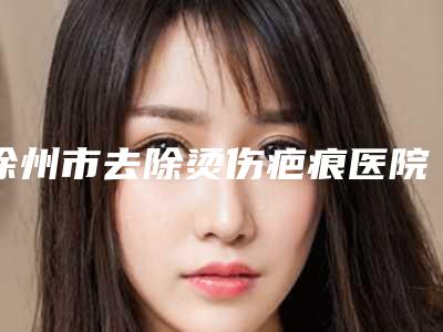 徐州市去除烫伤疤痕医院排名榜十强名单选定(徐州泉山王医生(王莹)医疗美容诊所实力不相上下_)