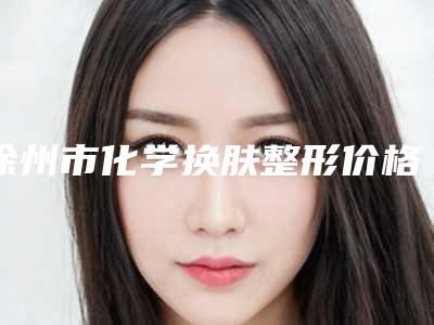 徐州市化学换肤整形价格一览表-徐州市化学换肤整形价格行情